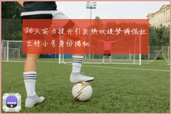 76人实力提升引发热议追梦调侃杜兰特小号身份揭秘
