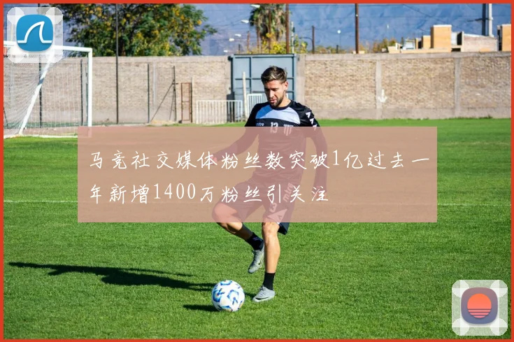 马竞社交媒体粉丝数突破1亿过去一年新增1400万粉丝引关注
