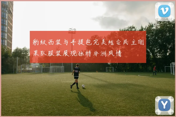 豹纹西装与手提包完美结合民主刚果队服装展现独特非洲风情