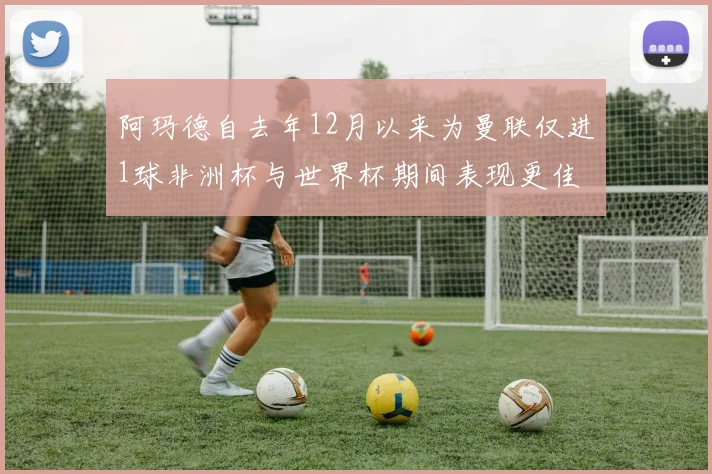 阿玛德自去年12月以来为曼联仅进1球非洲杯与世界杯期间表现更佳