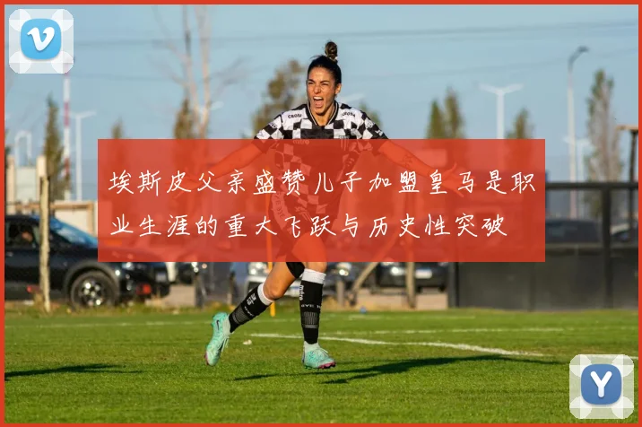 埃斯皮父亲盛赞儿子加盟皇马是职业生涯的重大飞跃与历史性突破
