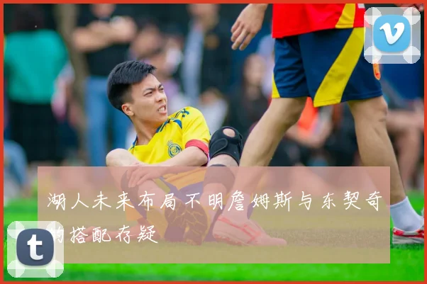 湖人未来布局不明詹姆斯与东契奇的搭配存疑