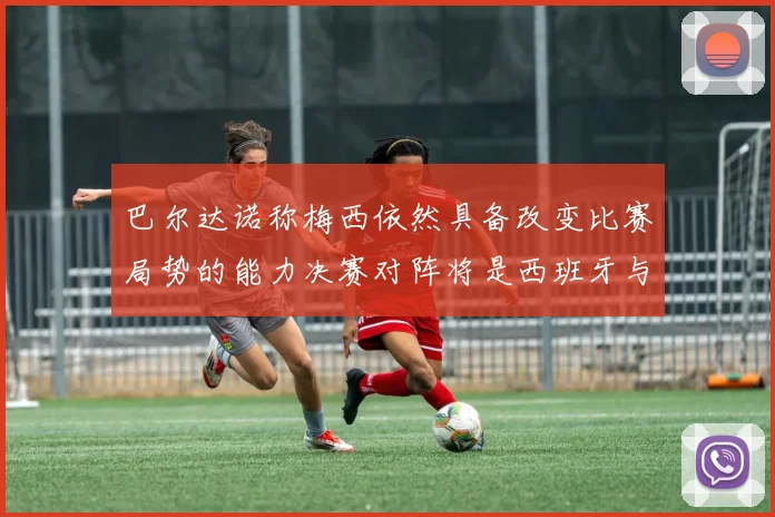 巴尔达诺称梅西依然具备改变比赛局势的能力决赛对阵将是西班牙与阿根廷
