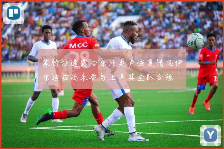 蒙特拉透露恰尔汗奥卢恢复情况伊尔迪兹尚未参与土耳其全队合练