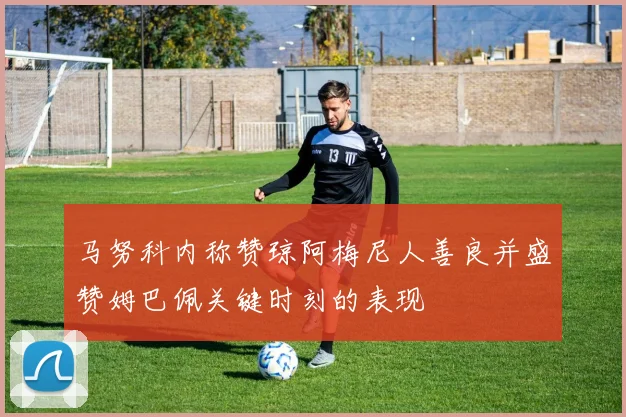 马努科内称赞琼阿梅尼人善良并盛赞姆巴佩关键时刻的表现