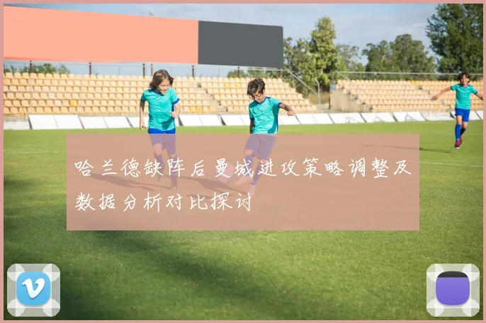 哈兰德缺阵后曼城进攻策略调整及数据分析对比探讨
