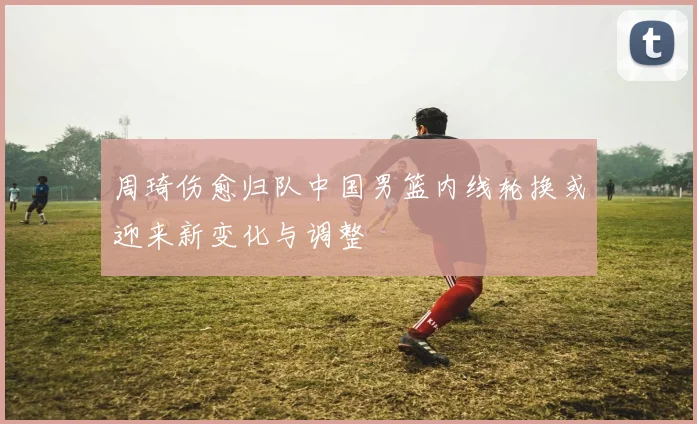 周琦伤愈归队中国男篮内线轮换或迎来新变化与调整